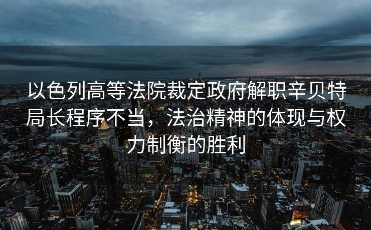 以色列高等法院裁定政府解职辛贝特局长程序不当，法治精神的体现与权力制衡的胜利