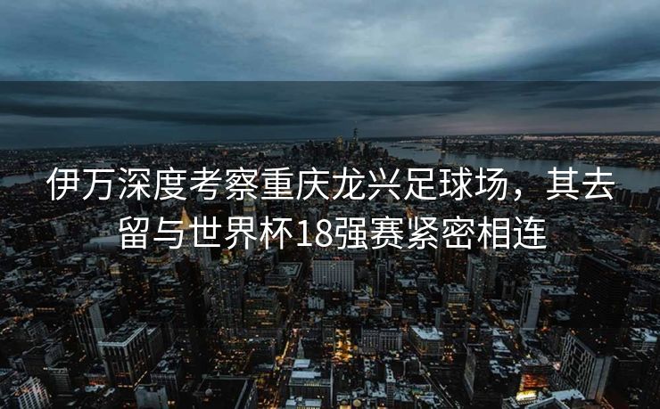 伊万深度考察重庆龙兴足球场，其去留与世界杯18强赛紧密相连