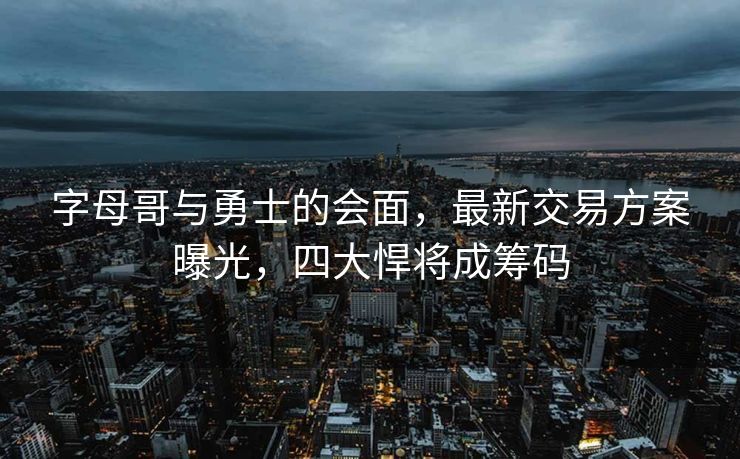 字母哥与勇士的会面，最新交易方案曝光，四大悍将成筹码