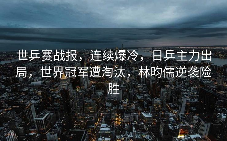 世乒赛战报，连续爆冷，日乒主力出局，世界冠军遭淘汰，林昀儒逆袭险胜
