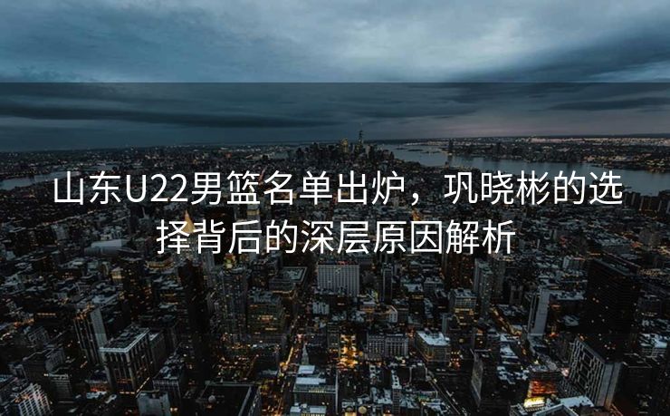 山东U22男篮名单出炉，巩晓彬的选择背后的深层原因解析