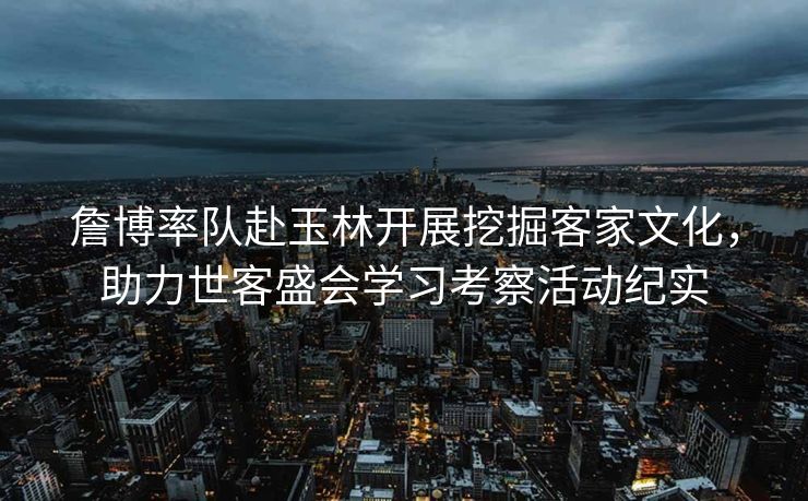 詹博率队赴玉林开展挖掘客家文化，助力世客盛会学习考察活动纪实
