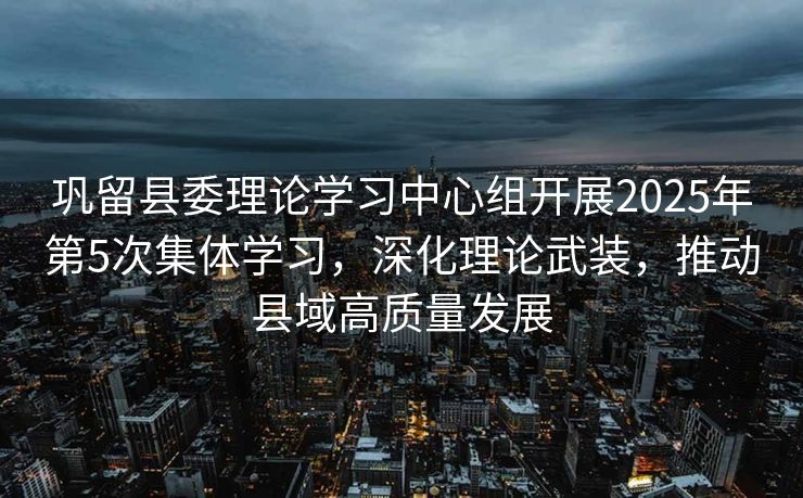 巩留县委理论学习中心组开展2025年第5次集体学习，深化理论武装，推动县域高质量发展