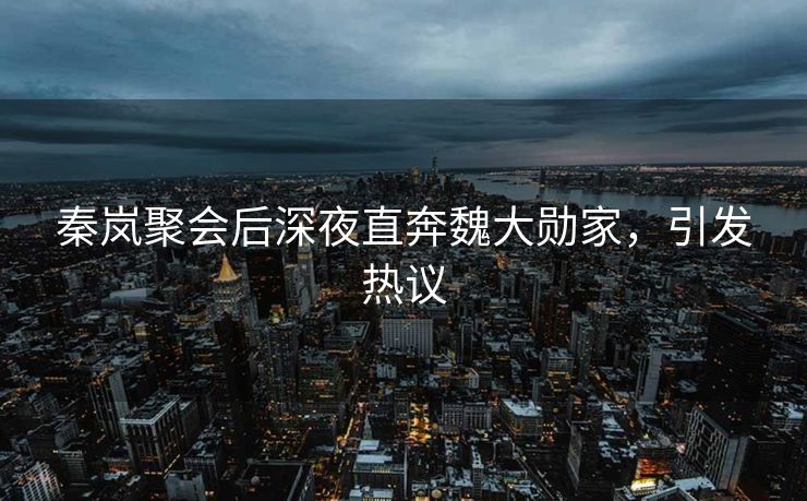 秦岚聚会后深夜直奔魏大勋家，引发热议