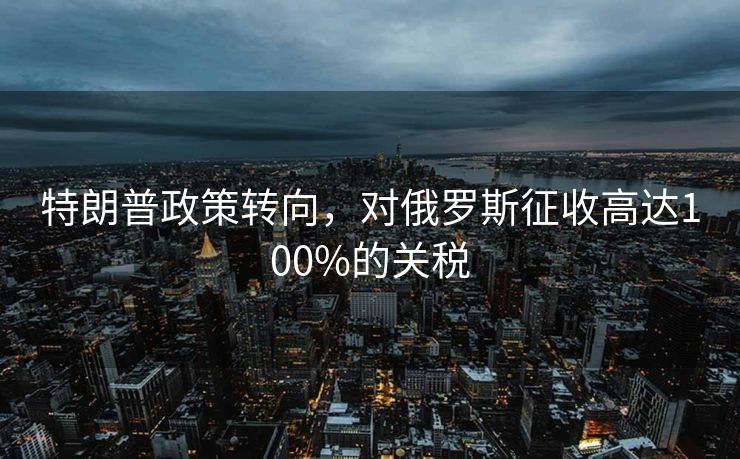 特朗普政策转向，对俄罗斯征收高达100%的关税