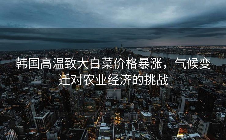 韩国高温致大白菜价格暴涨，气候变迁对农业经济的挑战