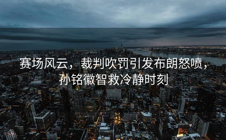 赛场风云，裁判吹罚引发布朗怒喷，孙铭徽智救冷静时刻