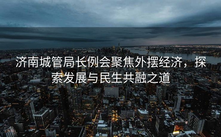 济南城管局长例会聚焦外摆经济，探索发展与民生共融之道