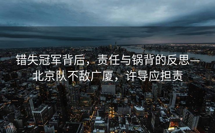 错失冠军背后，责任与锅背的反思—北京队不敌广厦，许导应担责