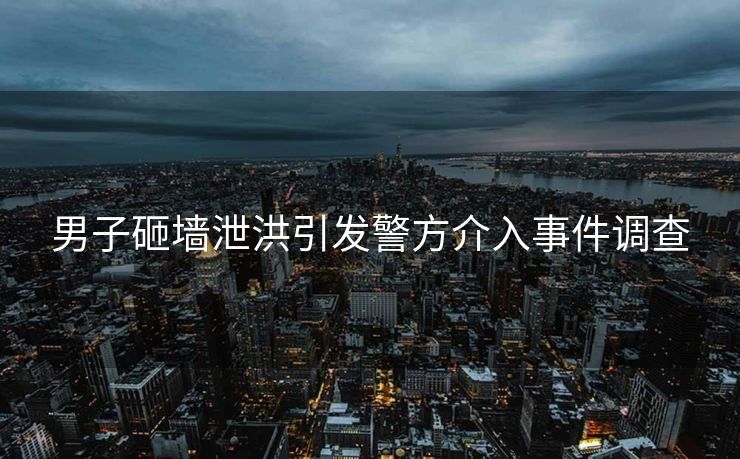 男子砸墙泄洪引发警方介入事件调查