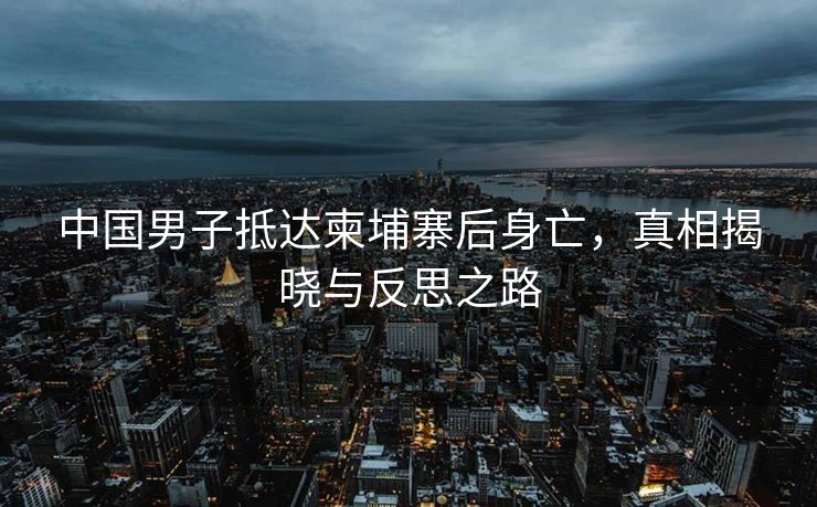 中国男子抵达柬埔寨后身亡，真相揭晓与反思之路