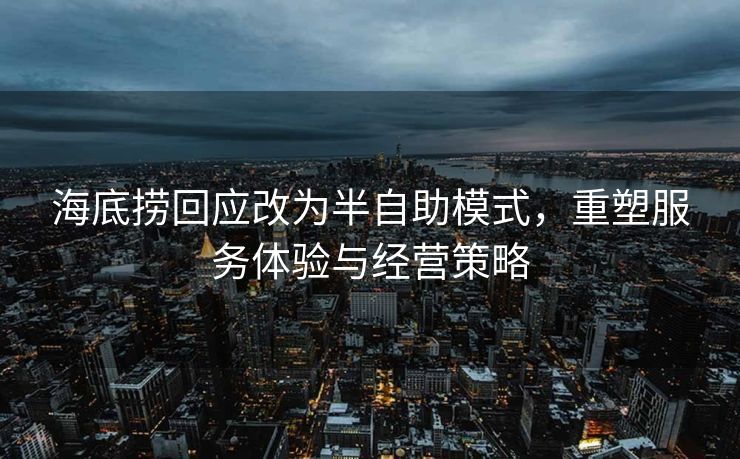 海底捞回应改为半自助模式，重塑服务体验与经营策略