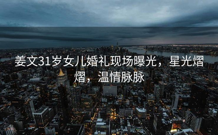 姜文31岁女儿婚礼现场曝光，星光熠熠，温情脉脉