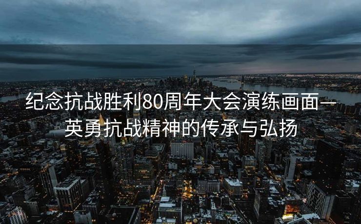纪念抗战胜利80周年大会演练画面—英勇抗战精神的传承与弘扬