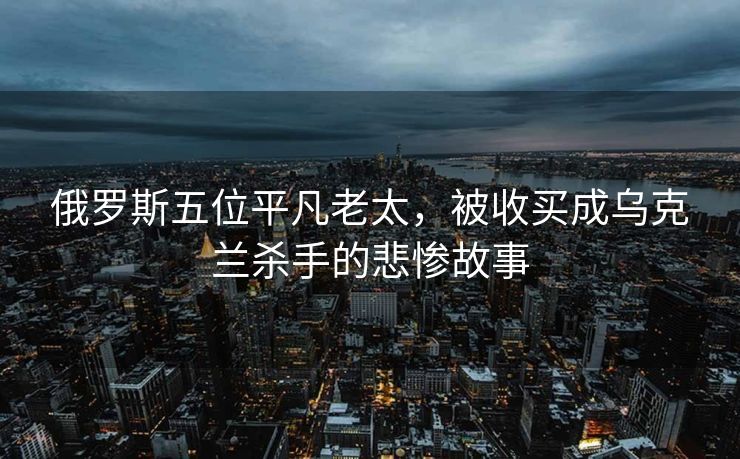 俄罗斯五位平凡老太，被收买成乌克兰杀手的悲惨故事