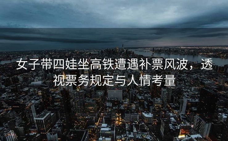 女子带四娃坐高铁遭遇补票风波，透视票务规定与人情考量