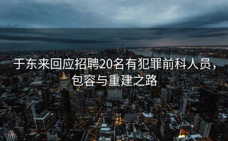 于东来回应招聘20名有犯罪前科人员，包容与重建之路