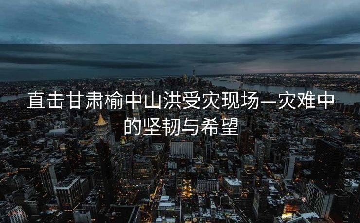 直击甘肃榆中山洪受灾现场—灾难中的坚韧与希望