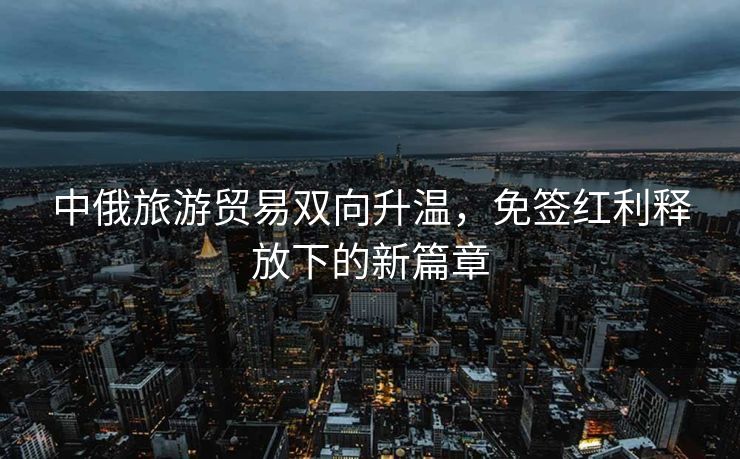 中俄旅游贸易双向升温，免签红利释放下的新篇章