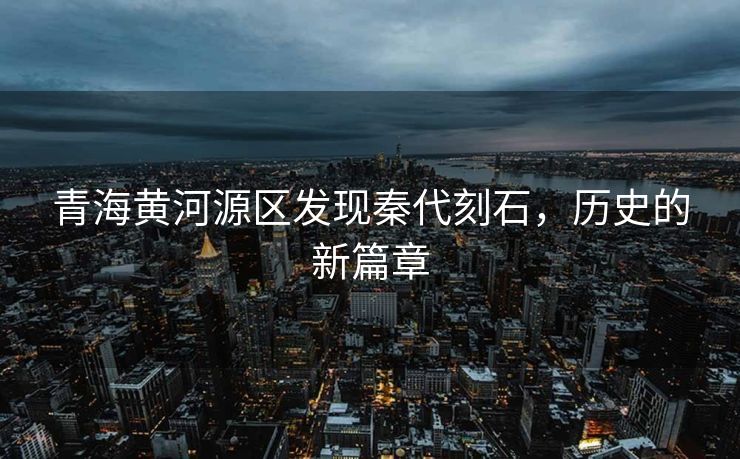青海黄河源区发现秦代刻石，历史的新篇章