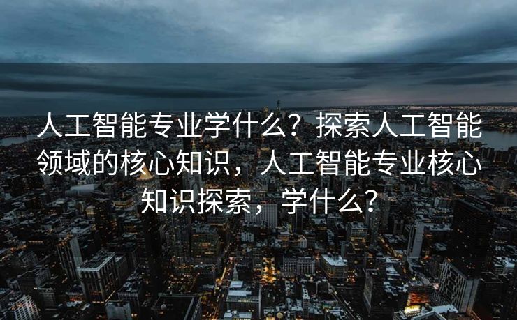 人工智能专业学什么？探索人工智能领域的核心知识，人工智能专业核心知识探索，学什么？