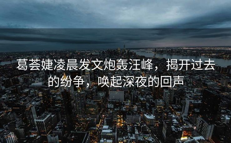 葛荟婕凌晨发文炮轰汪峰，揭开过去的纷争，唤起深夜的回声