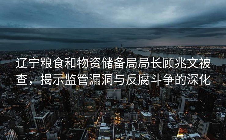 辽宁粮食和物资储备局局长顾兆文被查，揭示监管漏洞与反腐斗争的深化