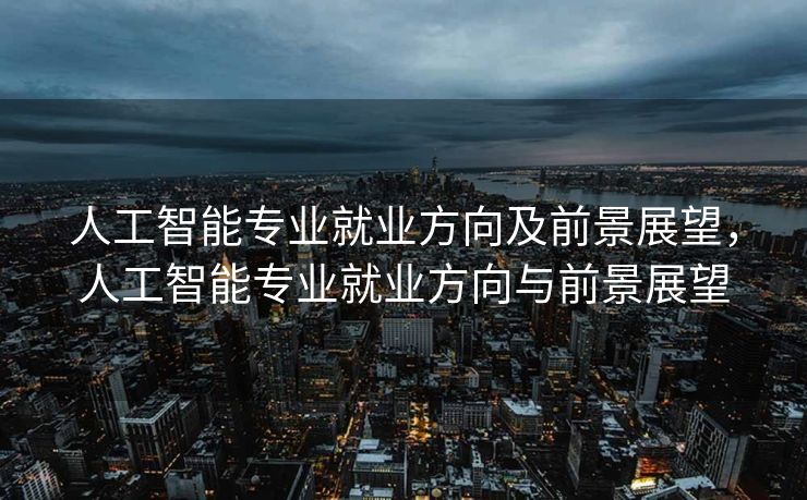 人工智能专业就业方向及前景展望，人工智能专业就业方向与前景展望