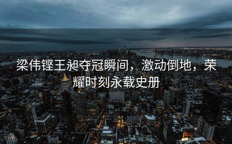 梁伟铿王昶夺冠瞬间，激动倒地，荣耀时刻永载史册