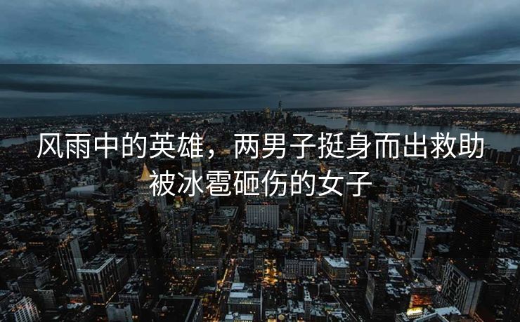 风雨中的英雄，两男子挺身而出救助被冰雹砸伤的女子