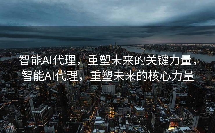 智能AI代理，重塑未来的关键力量，智能AI代理，重塑未来的核心力量
