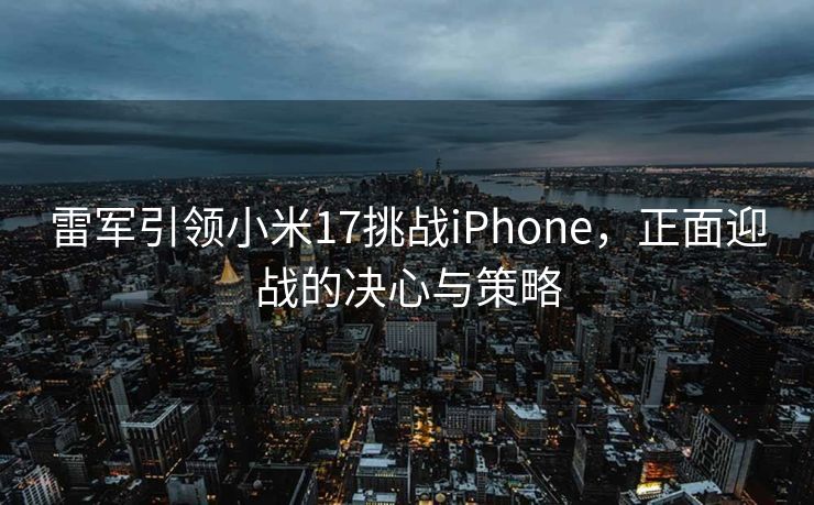 雷军引领小米17挑战iPhone，正面迎战的决心与策略