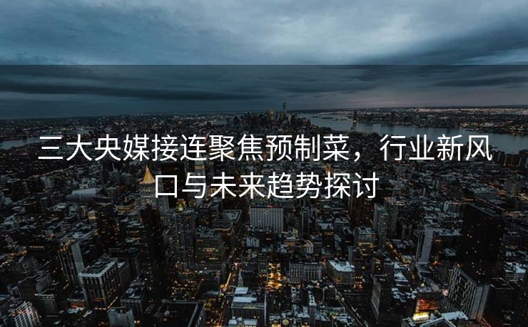 三大央媒接连聚焦预制菜，行业新风口与未来趋势探讨