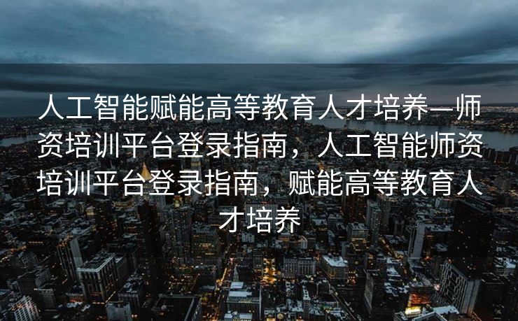 人工智能赋能高等教育人才培养—师资培训平台登录指南，人工智能师资培训平台登录指南，赋能高等教育人才培养