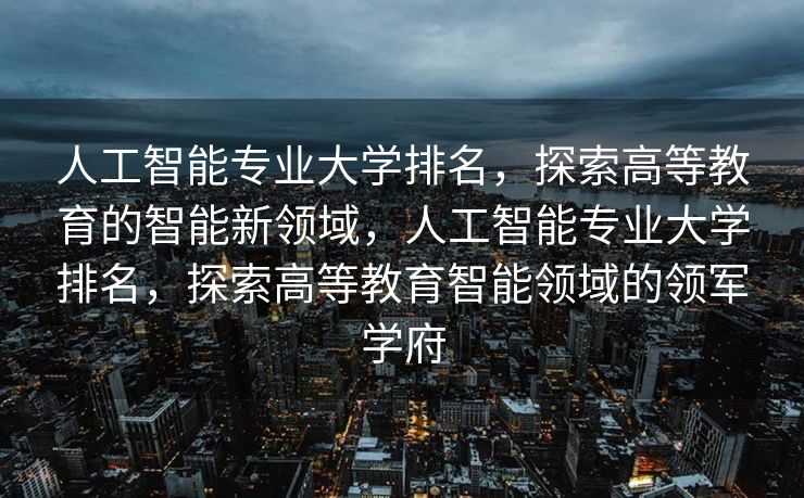 人工智能专业大学排名，探索高等教育的智能新领域，人工智能专业大学排名，探索高等教育智能领域的领军学府