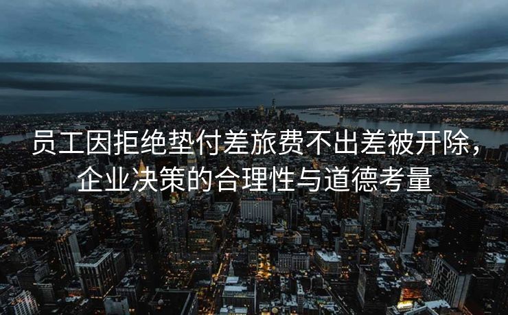 员工因拒绝垫付差旅费不出差被开除，企业决策的合理性与道德考量