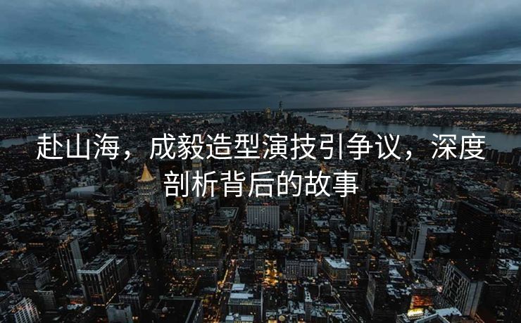 赴山海，成毅造型演技引争议，深度剖析背后的故事