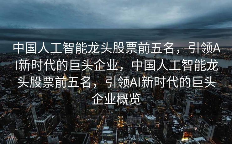 中国人工智能龙头股票前五名，引领AI新时代的巨头企业，中国人工智能龙头股票前五名，引领AI新时代的巨头企业概览