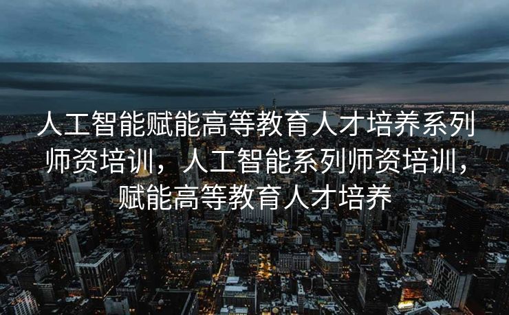 人工智能赋能高等教育人才培养系列师资培训，人工智能系列师资培训，赋能高等教育人才培养
