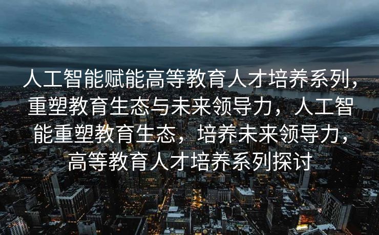 人工智能赋能高等教育人才培养系列，重塑教育生态与未来领导力，人工智能重塑教育生态，培养未来领导力，高等教育人才培养系列探讨
