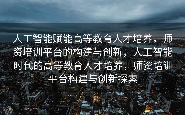 人工智能赋能高等教育人才培养，师资培训平台的构建与创新，人工智能时代的高等教育人才培养，师资培训平台构建与创新探索