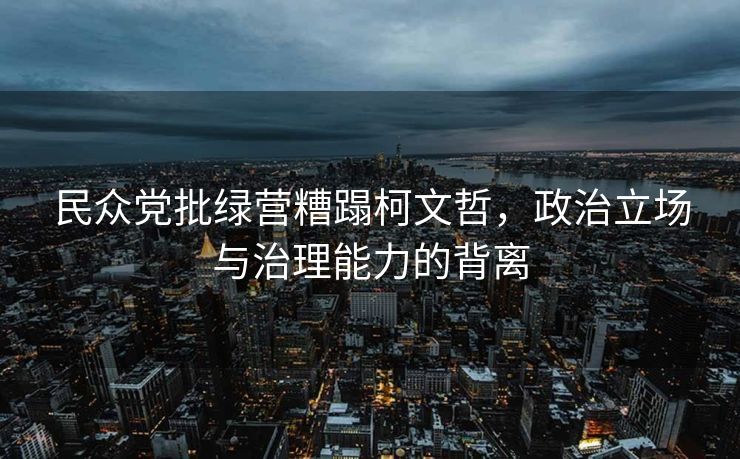 民众党批绿营糟蹋柯文哲，政治立场与治理能力的背离
