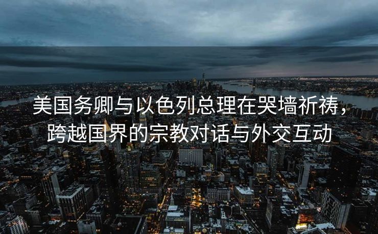 美国务卿与以色列总理在哭墙祈祷，跨越国界的宗教对话与外交互动