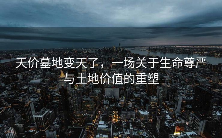 天价墓地变天了，一场关于生命尊严与土地价值的重塑