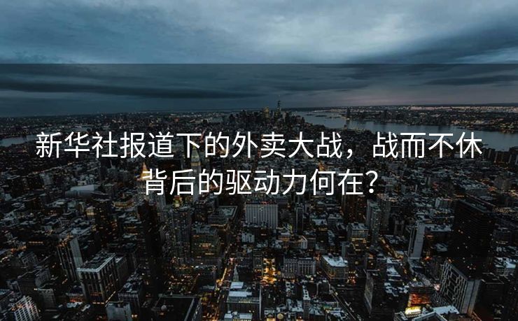 新华社报道下的外卖大战，战而不休背后的驱动力何在？
