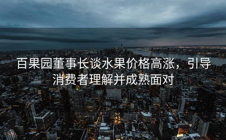 百果园董事长谈水果价格高涨，引导消费者理解并成熟面对