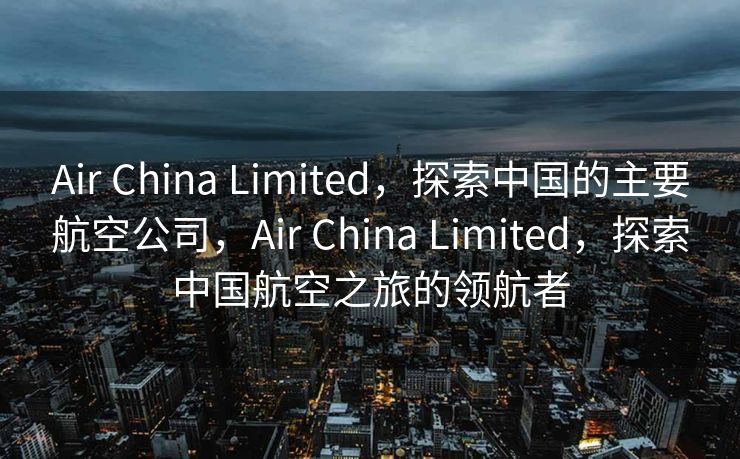 Air China Limited，探索中国的主要航空公司，Air China Limited，探索中国航空之旅的领航者