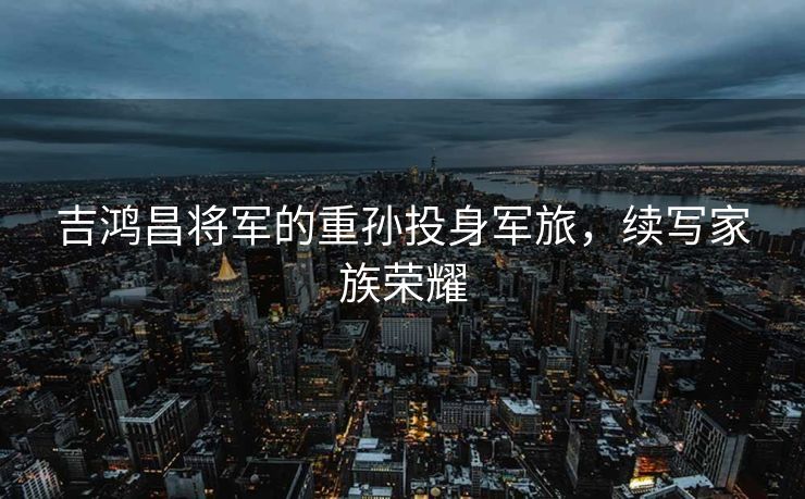 吉鸿昌将军的重孙投身军旅，续写家族荣耀
