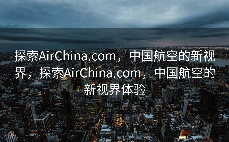 探索AirChina.com，中国航空的新视界，探索AirChina.com，中国航空的新视界体验