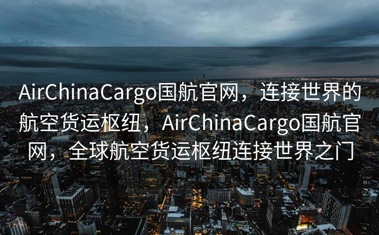 AirChinaCargo国航官网，连接世界的航空货运枢纽，AirChinaCargo国航官网，全球航空货运枢纽连接世界之门